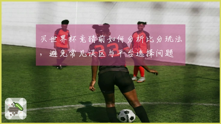 买世界杯竞猜前如何分析比分玩法，避免常见误区与平台选择问题
