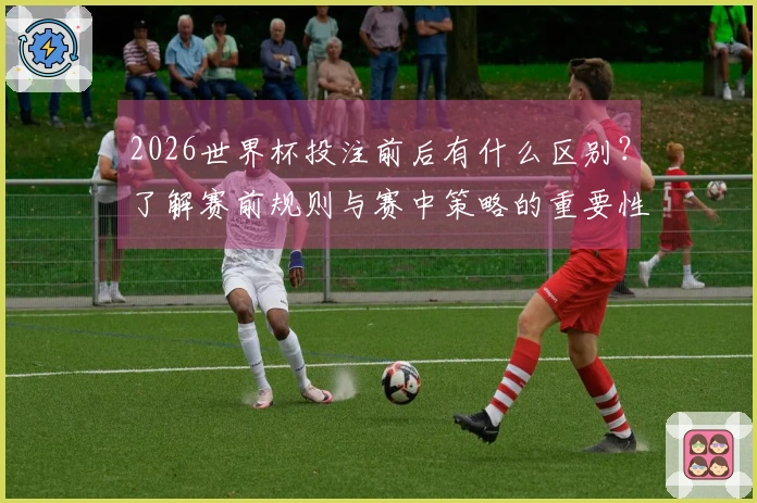 2026世界杯投注前后有什么区别？了解赛前规则与赛中策略的重要性
